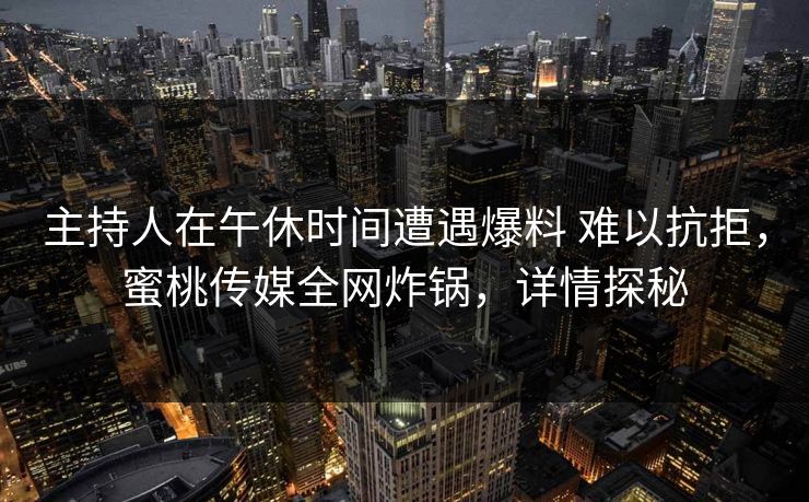 主持人在午休时间遭遇爆料 难以抗拒，蜜桃传媒全网炸锅，详情探秘