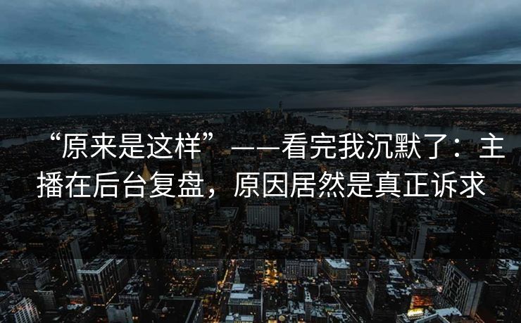 “原来是这样”——看完我沉默了：主播在后台复盘，原因居然是真正诉求