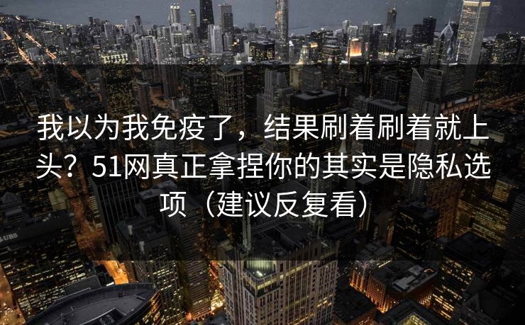 我以为我免疫了，结果刷着刷着就上头？51网真正拿捏你的其实是隐私选项（建议反复看）