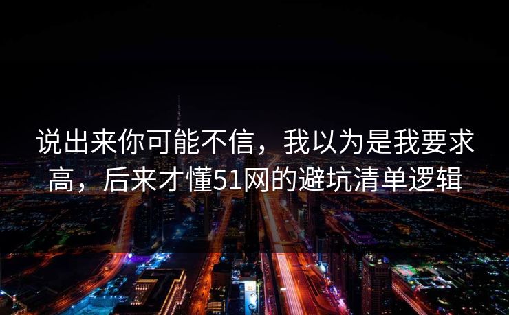 说出来你可能不信，我以为是我要求高，后来才懂51网的避坑清单逻辑
