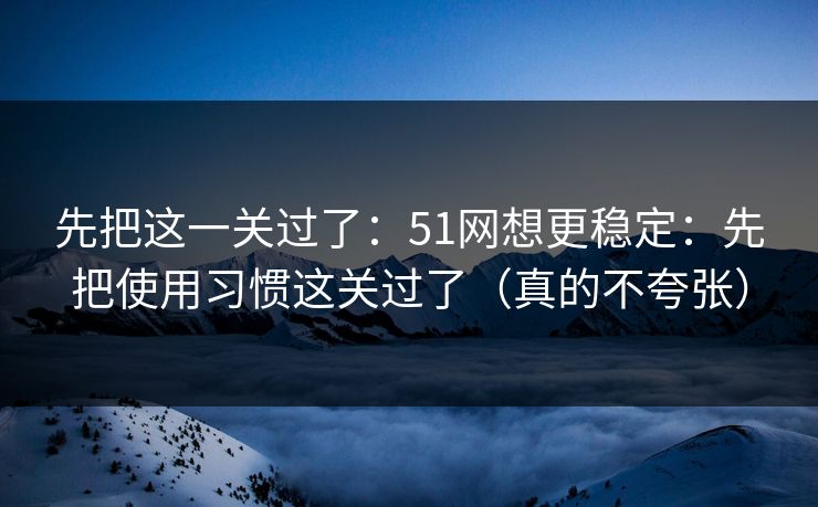 先把这一关过了：51网想更稳定：先把使用习惯这关过了（真的不夸张）